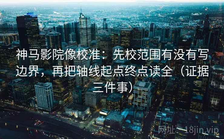 神马影院像校准：先校范围有没有写边界，再把轴线起点终点读全（证据三件事）