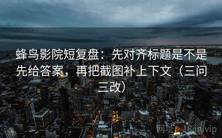 蜂鸟影院短复盘：先对齐标题是不是先给答案，再把截图补上下文（三问三改）  第1张