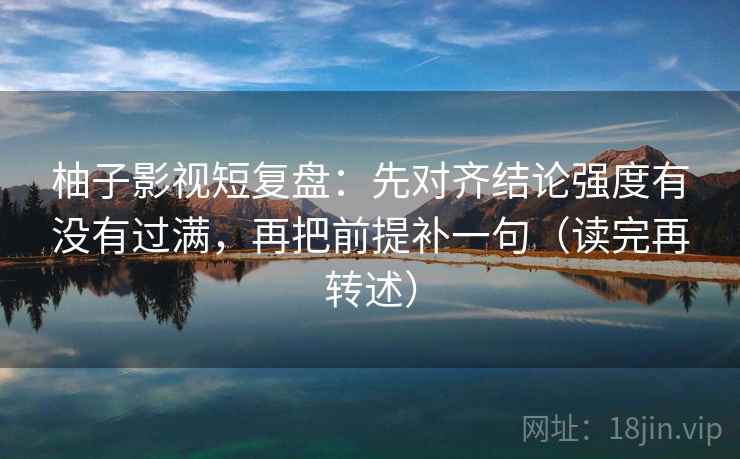柚子影视短复盘：先对齐结论强度有没有过满，再把前提补一句（读完再转述）