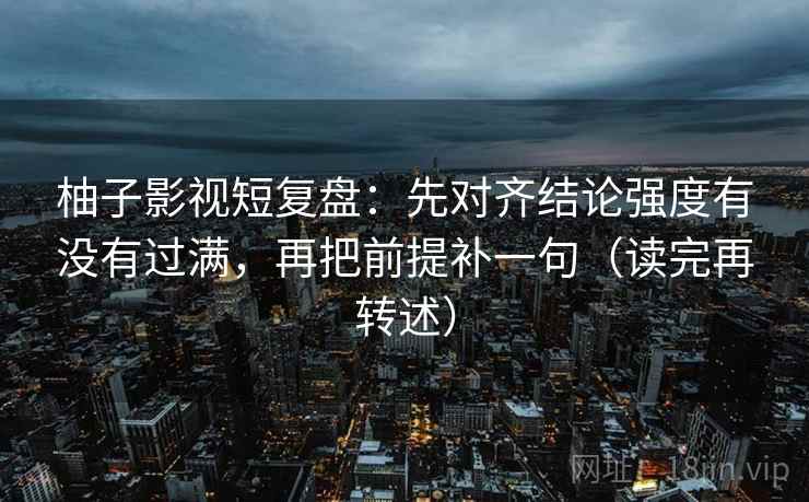柚子影视短复盘：先对齐结论强度有没有过满，再把前提补一句（读完再转述）