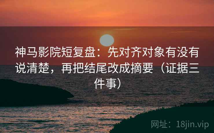 神马影院短复盘：先对齐对象有没有说清楚，再把结尾改成摘要（证据三件事）  第2张