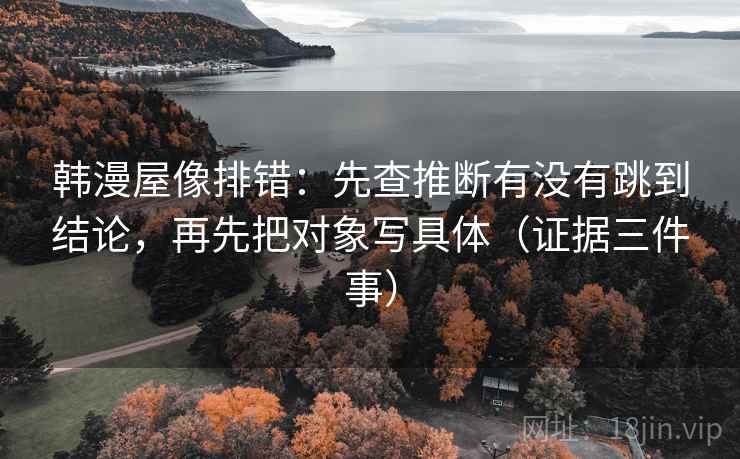韩漫屋像排错：先查推断有没有跳到结论，再先把对象写具体（证据三件事）