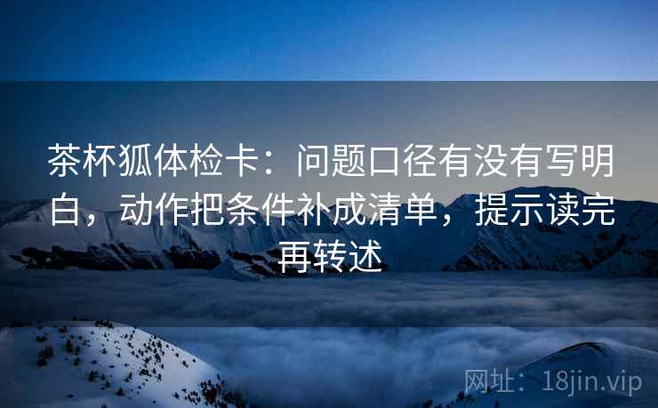 茶杯狐体检卡：问题口径有没有写明白，动作把条件补成清单，提示读完再转述
