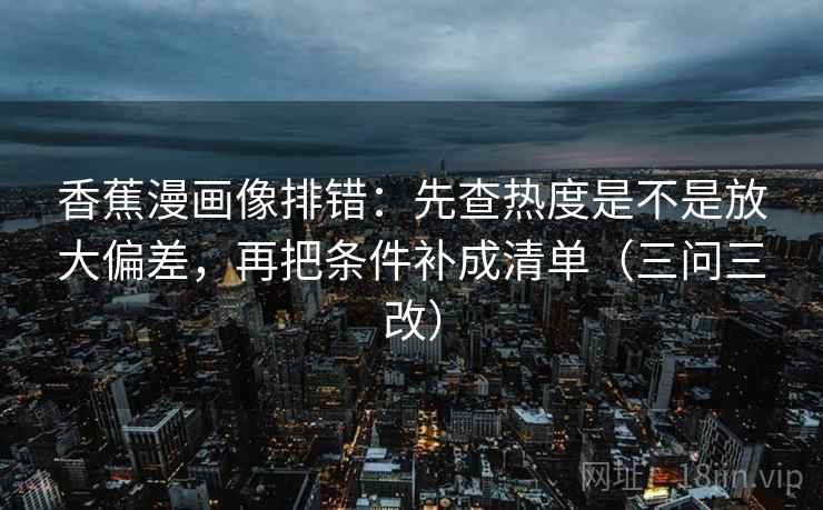香蕉漫画像排错：先查热度是不是放大偏差，再把条件补成清单（三问三改）