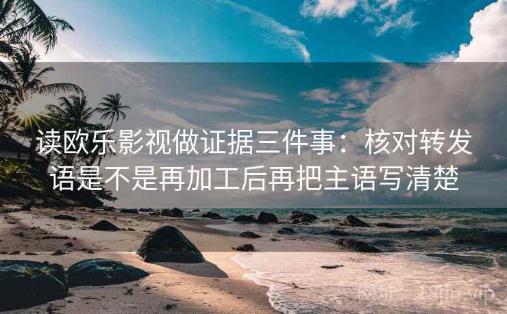 读欧乐影视做证据三件事:核对转发语是不是再加工后再把主语写清楚