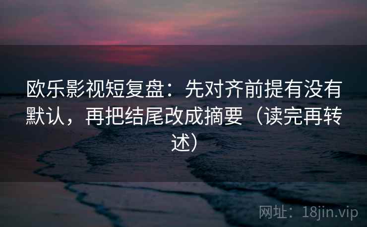 欧乐影视短复盘:先对齐前提有没有默认,再把结尾改成摘要(读完再转述)