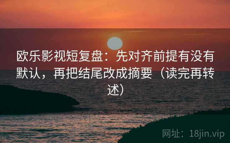 欧乐影视短复盘:先对齐前提有没有默认,再把结尾改成摘要(读完再转述)