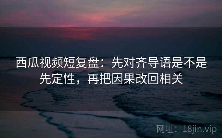 西瓜视频短复盘:先对齐导语是不是先定性,再把因果改回相关