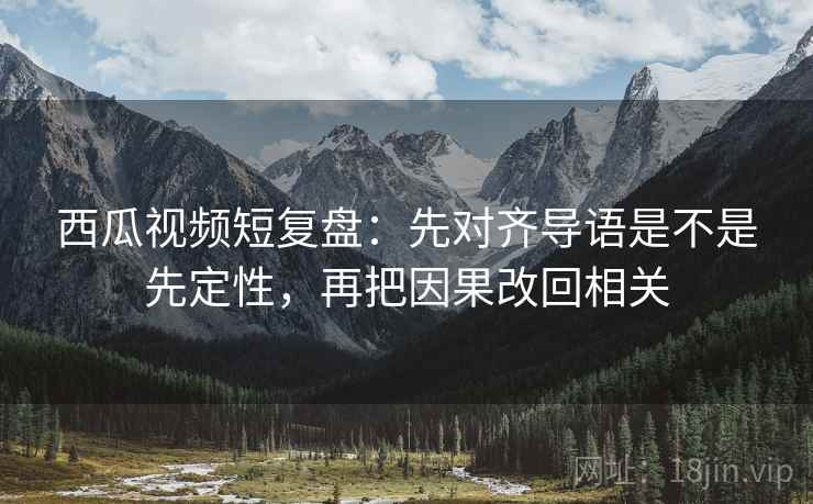 西瓜视频短复盘:先对齐导语是不是先定性,再把因果改回相关