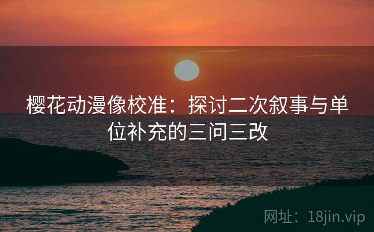 樱花动漫像校准:探讨二次叙事与单位补充的三问三改