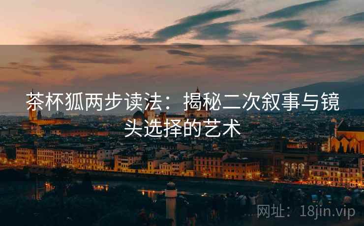 茶杯狐两步读法:揭秘二次叙事与镜头选择的艺术