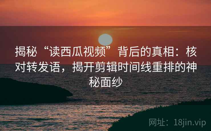 揭秘“读西瓜视频”背后的真相:核对转发语,揭开剪辑时间线重排的神秘面纱
