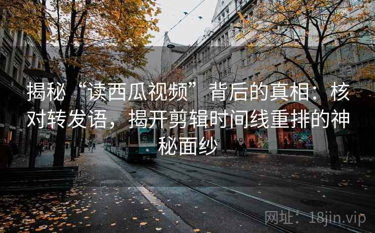 揭秘“读西瓜视频”背后的真相:核对转发语,揭开剪辑时间线重排的神秘面纱