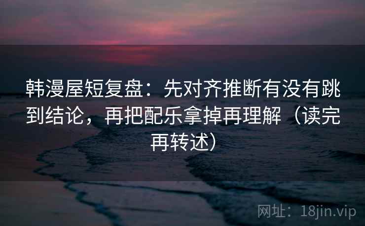 韩漫屋短复盘:先对齐推断有没有跳到结论,再把配乐拿掉再理解(读完再转述)