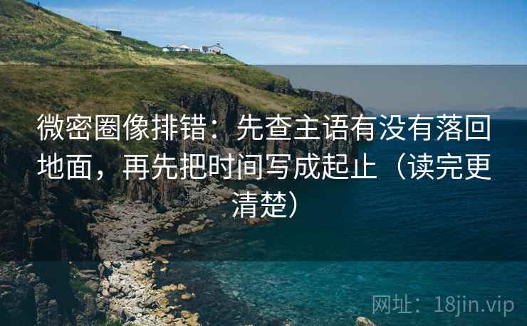 微密圈像排错:先查主语有没有落回地面,再先把时间写成起止(读完更清楚)