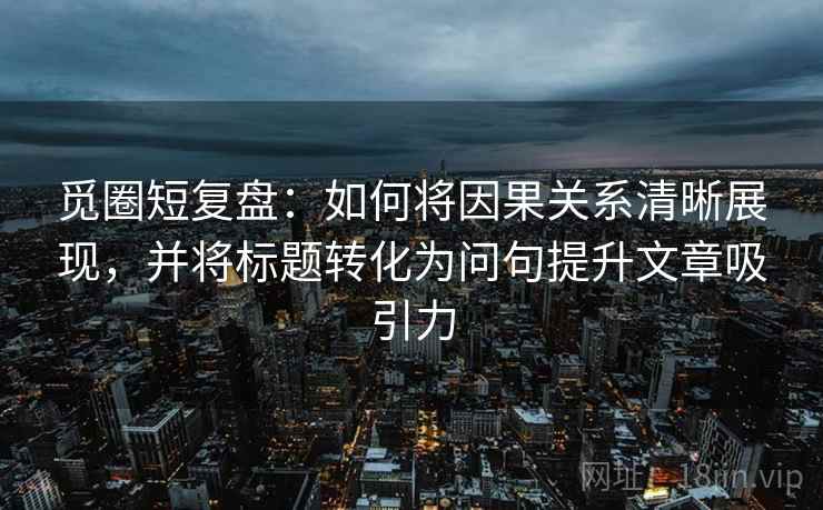 觅圈短复盘:如何将因果关系清晰展现,并将标题转化为问句提升文章吸引力
