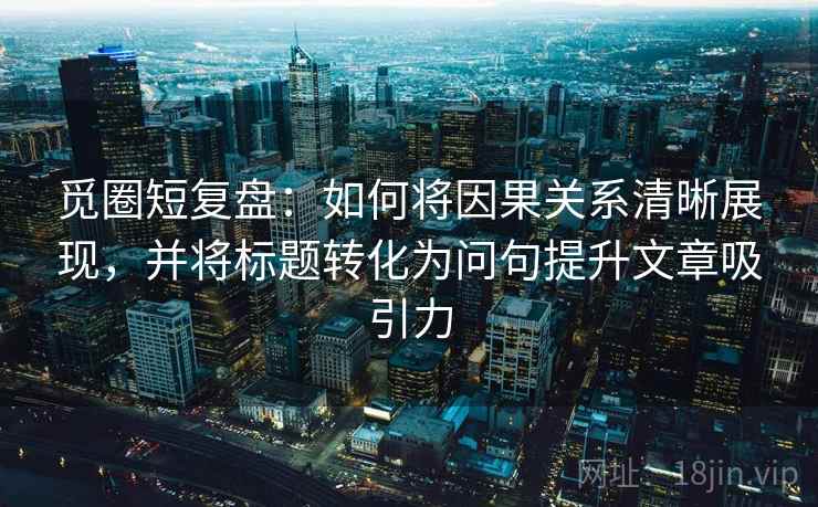 觅圈短复盘:如何将因果关系清晰展现,并将标题转化为问句提升文章吸引力