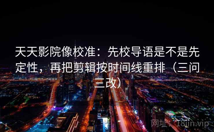 天天影院像校准:先校导语是不是先定性,再把剪辑按时间线重排(三问三改)