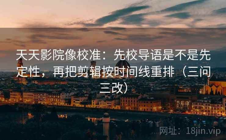 天天影院像校准:先校导语是不是先定性,再把剪辑按时间线重排(三问三改)