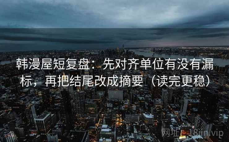 韩漫屋短复盘:先对齐单位有没有漏标,再把结尾改成摘要(读完更稳)