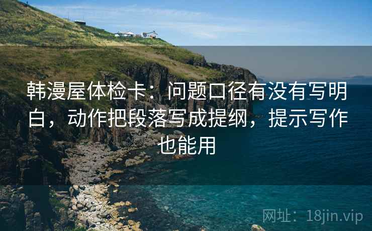 韩漫屋体检卡:问题口径有没有写明白,动作把段落写成提纲,提示写作也能用