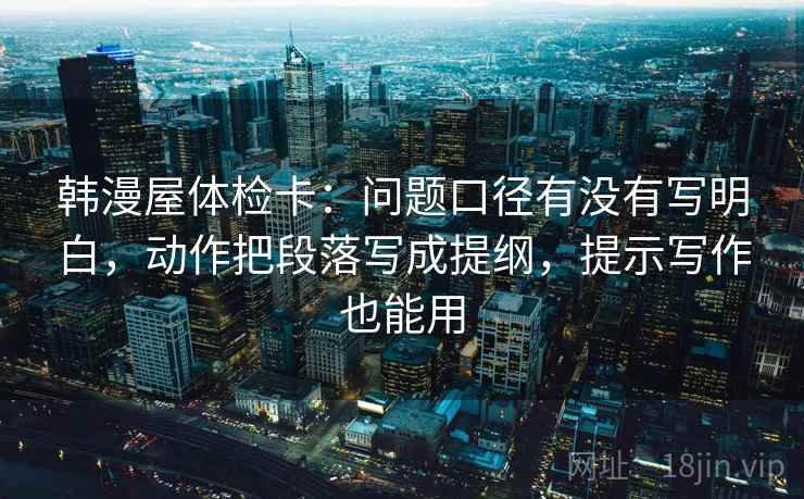韩漫屋体检卡:问题口径有没有写明白,动作把段落写成提纲,提示写作也能用