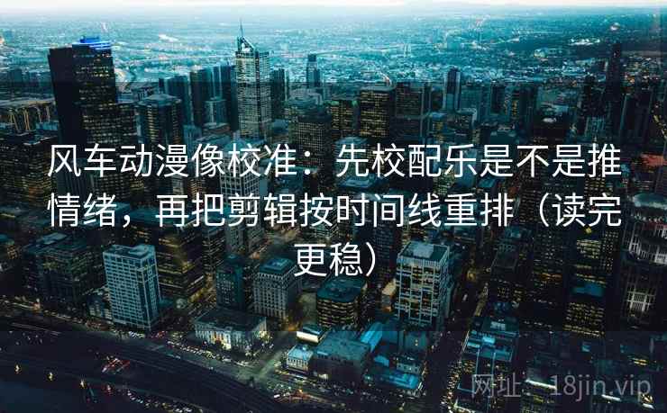 风车动漫像校准:先校配乐是不是推情绪,再把剪辑按时间线重排(读完更稳)