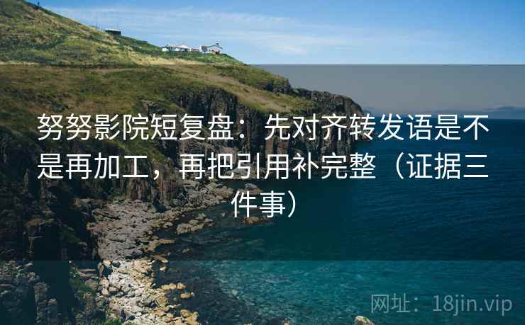 努努影院短复盘:先对齐转发语是不是再加工,再把引用补完整(证据三件事)