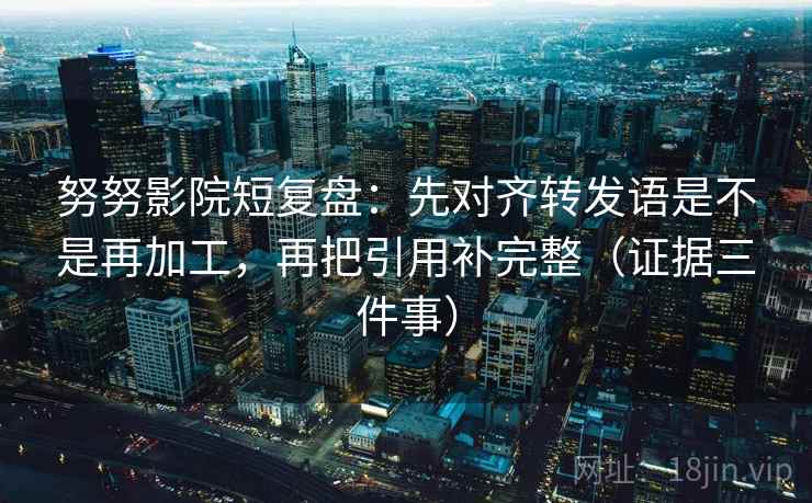 努努影院短复盘:先对齐转发语是不是再加工,再把引用补完整(证据三件事)