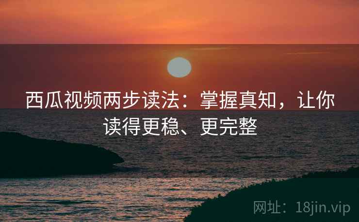 西瓜视频两步读法:掌握真知,让你读得更稳、更完整