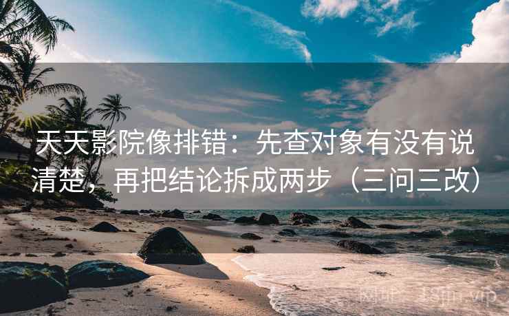 天天影院像排错:先查对象有没有说清楚,再把结论拆成两步(三问三改)
