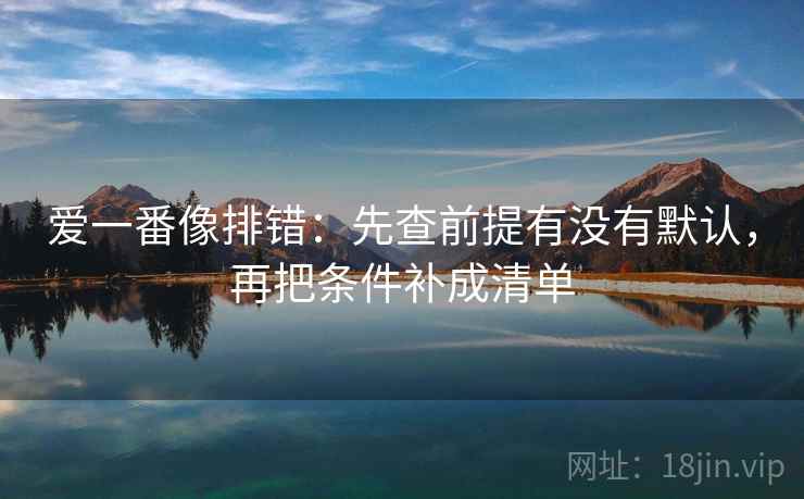 爱一番像排错:先查前提有没有默认,再把条件补成清单 第1张 爱一番像排错:先查前提有没有默认,再把条件补成清单 第1张