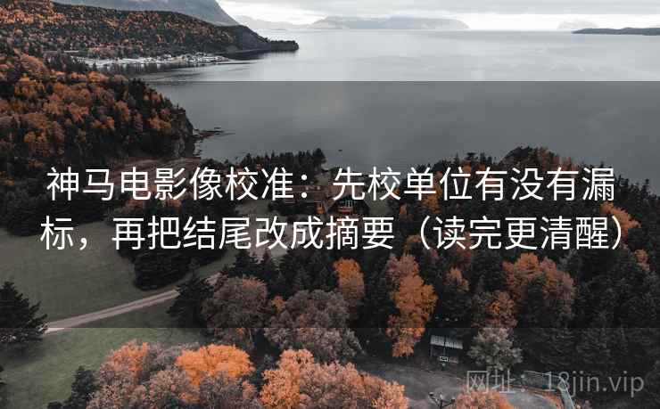 神马电影像校准:先校单位有没有漏标,再把结尾改成摘要(读完更清醒)