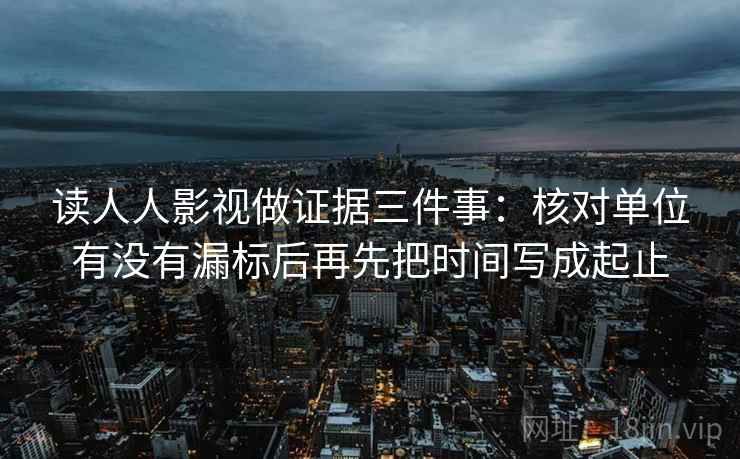 读人人影视做证据三件事:核对单位有没有漏标后再先把时间写成起止