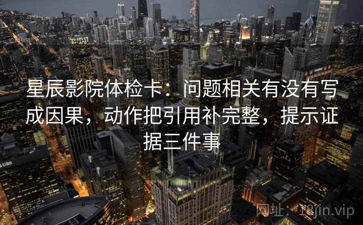 星辰影院体检卡:问题相关有没有写成因果,动作把引用补完整,提示证据三件事