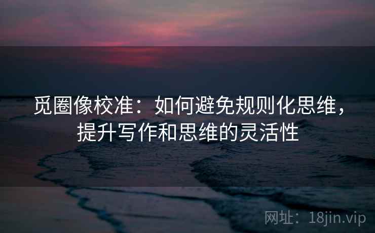 觅圈像校准:如何避免规则化思维,提升写作和思维的灵活性