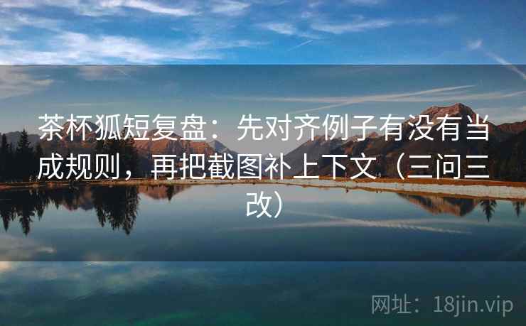 茶杯狐短复盘:先对齐例子有没有当成规则,再把截图补上下文(三问三改)